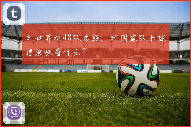 年世界杯48队名额：对国家队和球迷意味着什么？