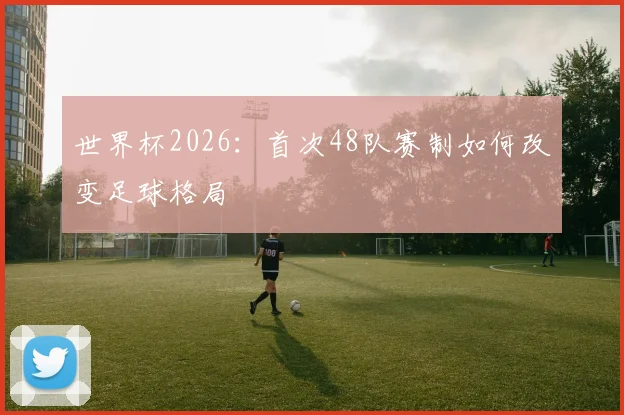 世界杯2026：首次48队赛制如何改变足球格局