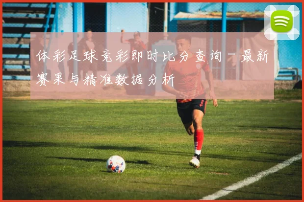 体彩足球竞彩即时比分查询 - 最新赛果与精准数据分析