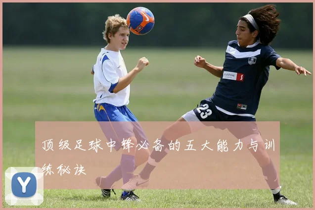顶级足球中锋必备的五大能力与训练秘诀