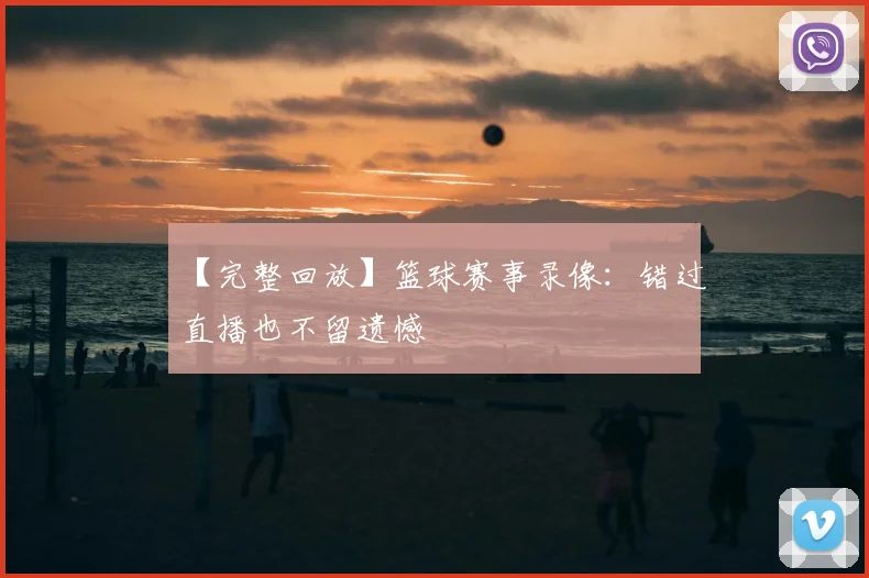【完整回放】篮球赛事录像：错过直播也不留遗憾